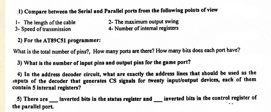 1) Compare between the Serial and Parallel ports from the following points of view
1- The length of the cable
3- Speed of transmission
2) For the AT89C51 programmer:
2- The maximum output swing
4- Number of internal registers
What is the total number of pins?, How many ports are there? How many bits does each port have?
3) What is the number of input pins and output pins for the game port?
4) In the address decoder circuit, what are exactly the address lines that should be used as the
inputs of the decoder that generates CS signals for twenty input/output devices, each of them
contain 5 internal registers?
5) There are
the parallel port.
inverted bits in the status register and inverted bits in the control register of
-