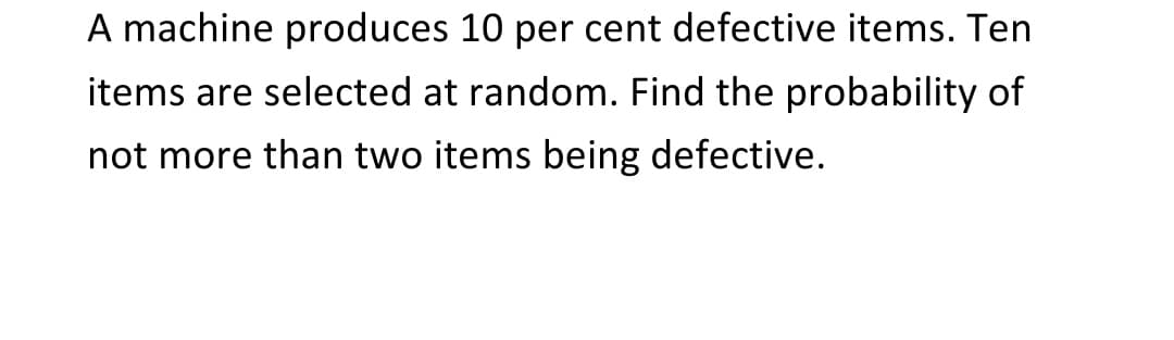 A machine produces 10 per cent defective items. Ten
items are selected at random. Find the probability of
not more than two items being defective.