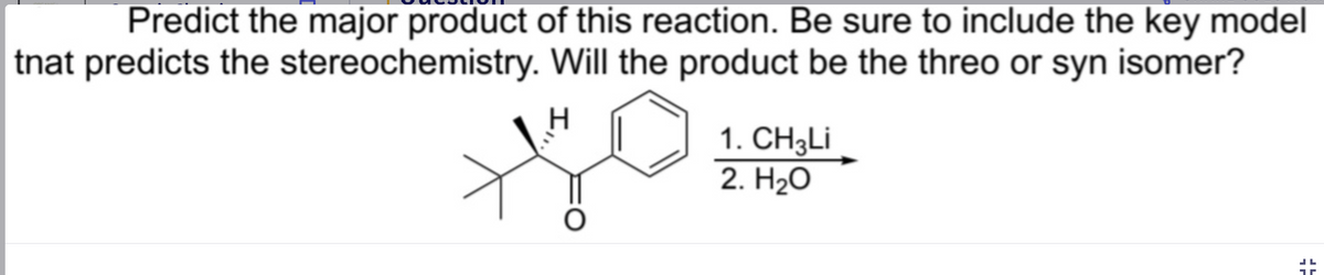 Predict the major product of this reaction. Be sure to include the key model
tnat predicts the
Will the product be the threo or syn isomer?
stereochemistry.
O
1. CH3Li
2. H₂O
JL