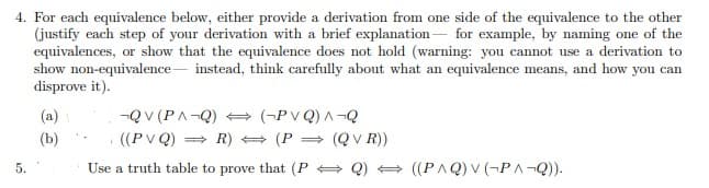 4. For each equivalence below, either provide a derivation from one side of the equivalence to the other
(justify each step of your derivation with a brief explanation for example, by naming one of the
equivalences, or show that the equivalence does not hold (warning: you cannot use a derivation to
show non-equivalence instead, think carefully about what an equivalence means, and how you can
5.
disprove it).
(a)
(b)
-QV (PA-Q)
((PVQ) ⇒R)
(-PVQ) A-Q
(P = (QVR))
Use a truth table to prove that (PQ) ((PAQ) V (¬PA¬Q)).