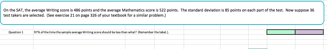 On the SAT, the average Writing score is 486 points and the average Mathematics score is 522 points. The standard deviation is 85 points on each part of the test. Now suppose 36
test takers are selected. (See exercise 21 on page 326 of your textbook for a similar problem.)
Question
97% of the time the sample average writing score should be less than what? (Remember the label.),
