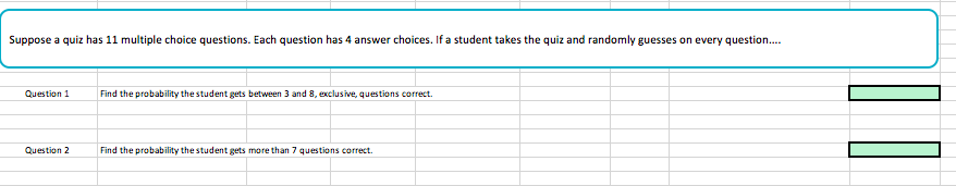 Suppose a quiz has 11 multiple choice questions. Each question has 4 answer choices. If a student takes the quiz and randomly guesses on every question
Question 1
Find the probability thestudent gets between 3 and 8, exclusive, questions correct.
Question 2 Find the probability the student gets more than 7 questions correct
