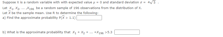 Suppose X is a random variable with with expected value μ = 0 and standard deviation o = 4√5.
Let X1, X2, X196 be a random sample of 196 observations from the distribution of X.
Let X be the sample mean. Use R to determine the following:
a) Find the approximate probability P(X> 1.1) [
b) What is the approximate probability that X₁ + X₂ +
+X196 >5.3