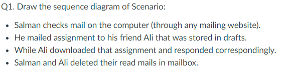 Q1. Draw the sequence diagram of Scenario:
• Salman checks mail on the computer (through any mailing website).
• He mailed assignment to his friend Ali that was stored in drafts.
• While Ali downloaded that assignment and responded correspondingly.
• Salman and Ali deleted their read mails in mailbox.
