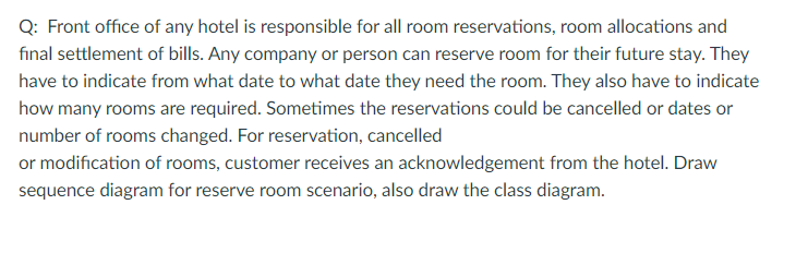 Q: Front office of any hotel is responsible for all room reservations, room allocations and
fınal settlement of bills. Any company or person can reserve room for their future stay. They
have to indicate from what date to what date they need the room. They also have to indicate
how many rooms are required. Sometimes the reservations could be cancelled or dates or
number of rooms changed. For reservation, cancelled
or modification of rooms, customer receives an acknowledgement from the hotel. Draw
sequence diagram for reserve room scenario, also draw the class diagram.
