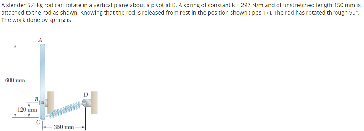 A slender 5.4-kg rod can rotate in a vertical plane about a pivot at B. A spring of constant k = 297 N/m and of unstretched length 150 mm is
attached to the rod as shown. Knowing that the rod is released from rest in the position shown ( pos(1) ). The rod has rotated through 90°.
The work done by spring is
600 mm
120 mm
wwwwm
350 mm
