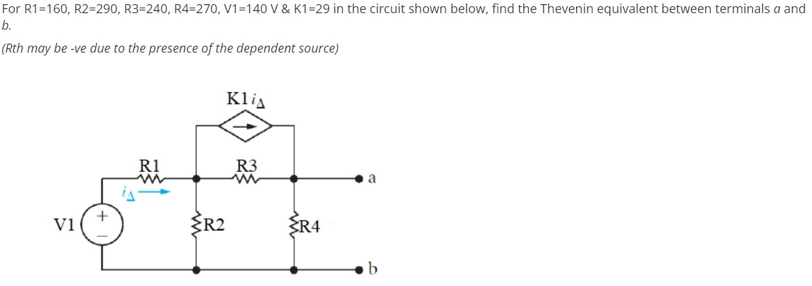 For R1=160, R2=290, R3=240, R4=270, V1=140 V & K1=29 in the circuit shown below, find the Thevenin equivalent between terminals a and
b.
(Rth may be -ve due to the presence of the dependent source)
Klia
以
R1
R3
a
R2
ER4
V1
b
