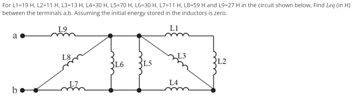 For L1=19 H, L2=11 H, L3=13 H, L4=30 H, L5=70 H, L6=30 H, L7=11 H, L8=59 H and L9=27 H in the circuit shown below, Find Leg (in H)
between the terminals a,b. Assuming the initial energy stored in the inductors is zero.
L9
L1
a
L8
L2
L6
L5
L4
be
