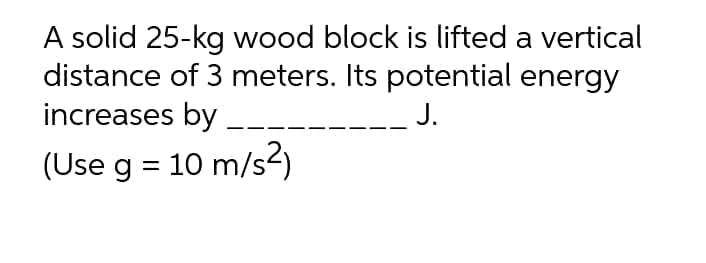 A solid 25-kg wood block is lifted a vertical
distance of 3 meters. Its potential energy
increases by
J.
(Use g = 10 m/s2)
