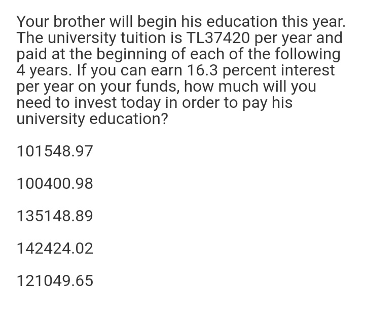 Your brother will begin his education this year.
The university tuition is TL37420 per year and
paid at the beginning of each of the following
4 years. If you can earn 16.3 percent interest
per year on your funds, how much will you
need to invest today in order to pay his
university education?
101548.97
100400.98
135148.89
142424.02
121049.65
