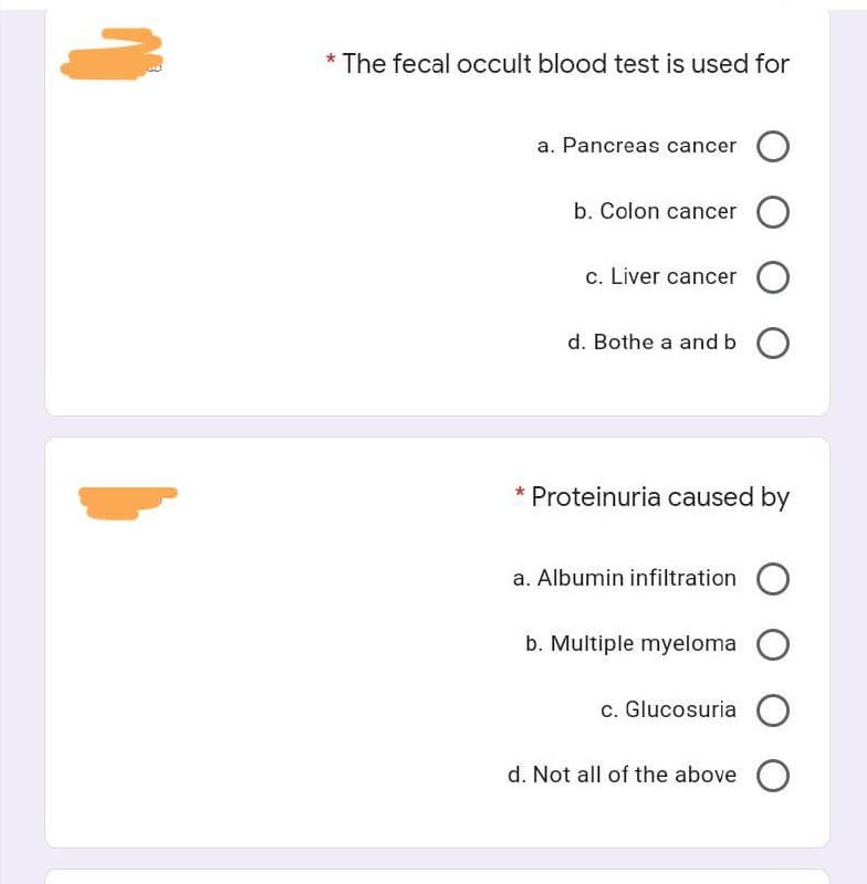 * The fecal occult blood test is used for
a. Pancreas cancer
b. Colon cancer
c. Liver cancer O
d. Bothe a and b
* Proteinuria caused by
a. Albumin infiltration
b. Multiple myeloma
c. Glucosuria O
d. Not all of the above

