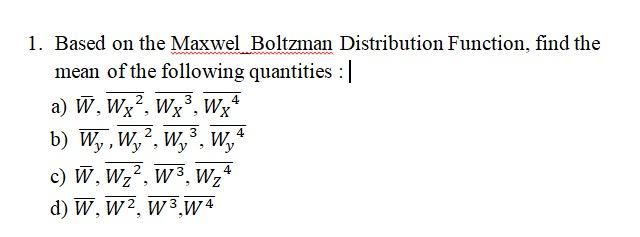 1. Based on the Maxwel Boltzman Distribution Function, find the
mean of the following quantities :|
a) W, Wx², Wx°, Wx*
b) W,, W,, W,, W,
c) W, Wz2, w 3, Wz°
d) W, W2, w 3 W4
4
