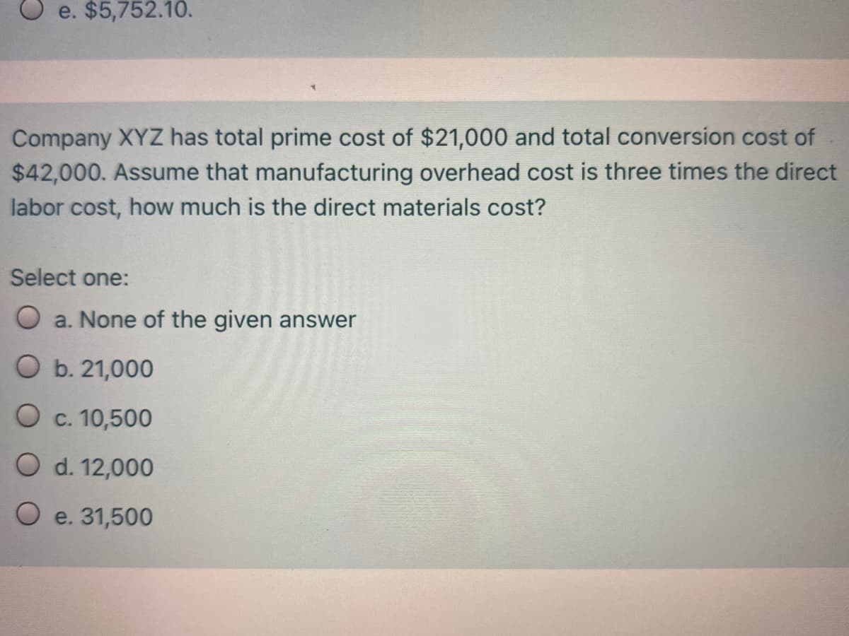 e. $5,752.10.
Company XYZ has total prime cost of $21,000 and total conversion cost of
$42,000. Assume that manufacturing overhead cost is three times the direct
labor cost, how much is the direct materials cost?
Select one:
O a. None of the given answer
O b. 21,000
O c. 10,500
O d. 12,000
O e. 31,500
