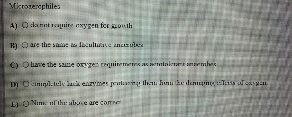 Microaerophiles
A) O do not require oxygen for growth
B) O are the same as facultative anaerobes
C) O have the same oxygen reguirements as aerotolerant anaerobes
D) O completely lack enzymes protecting them from the damaging effects of oxygen.
E O None of the above are correct
