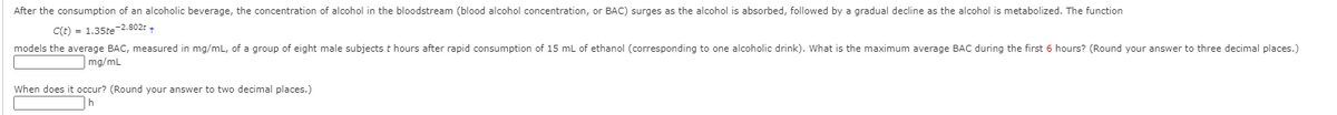 After the consumption of an alcoholic beverage, the concentration of alcohol in the bloodstream (blood alcohol concentration, or BAC) surges as the alcohol
absorbed, followed by a gradual decline as the alcohol is metabolized. The function
C(t) = 1.35te-2.802r +
models the average BAC, measured in mg/mL, of a group of eight male subjects t hours after rapid consumption of 15 mL of ethanol (corresponding to one alcoholic drink). What is the maximum average BAC during the first 6 hours? (Round your answer to three decimal places.)
mg/mL
When does it occur? (Round your answer to two decimal places.)
