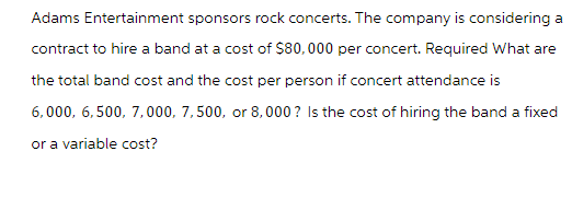 Adams Entertainment sponsors rock concerts. The company is considering a
contract to hire a band at a cost of $80,000 per concert. Required What are
the total band cost and the cost per person if concert attendance is
6,000, 6,500, 7,000, 7,500, or 8,000? Is the cost of hiring the band a fixed
or a variable cost?