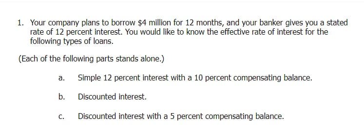 1. Your company plans to borrow $4 million for 12 months, and your banker gives you a stated
rate of 12 percent interest. You would like to know the effective rate of interest for the
following types of loans.
(Each of the following parts stands alone.)
a.
b.
C.
Simple 12 percent interest with a 10 percent compensating balance.
Discounted interest.
Discounted interest with a 5 percent compensating balance.
