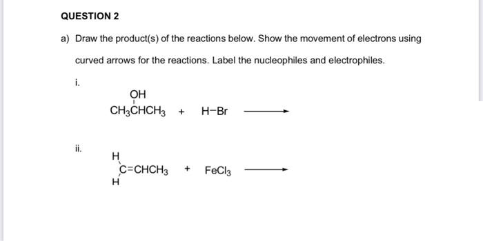 QUESTION 2
a) Draw the product(s) of the reactions below. Show the movement of electrons using
curved arrows for the reactions. Label the nucleophiles and electrophiles.
i.
OH
CH3CHCH3 +
H-Br
ii.
H
C=CHCH3
H
FeCl3
