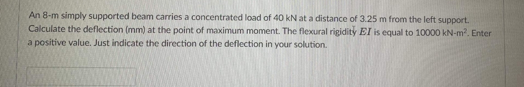 An 8-m simply supported beam carries a concentrated load of 40 kN at a distance of 3.25 m from the left support.
Calculate the deflection (mm) at the point of maximum moment. The flexural rigidity EI is equal to 10000 kN-m². Enter
a positive value. Just indicate the direction of the deflection in your solution.