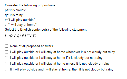 Consider the following propositions:
p="lt is cloudy"
q="It is rainy"
r="l will play outside"
s="I will stay at home"
Select the English sentence(s) of the following statement:
(-pv q) v (r v s)
None of all proposed answers
I will play outside or I will stay at home whenever it is not cloudy but rainy
I will play outside or I will stay at home if it is cloudy but not rainy
I will play outside or I will stay at home unless it is not cloudy or rainy
If I will play outside and I will stay at home, then it is not cloudy but rainy
