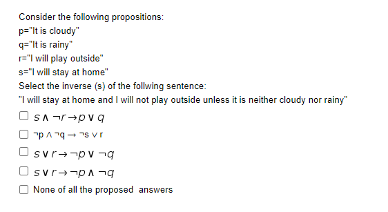 Consider the following propositions:
p="lt is cloudy"
q="lt is rainy"
r="I will play outside"
s="I will stay at home"
Select the inverse (s) of the follwing sentence:
"I will stay at home and I will not play outside unless it is neither cloudy nor rainy"
SA -r→pv q
"pA 79- 7s vr
svr-¬pv -g
Osvr+-p A ¬g
None of all the proposed answers
