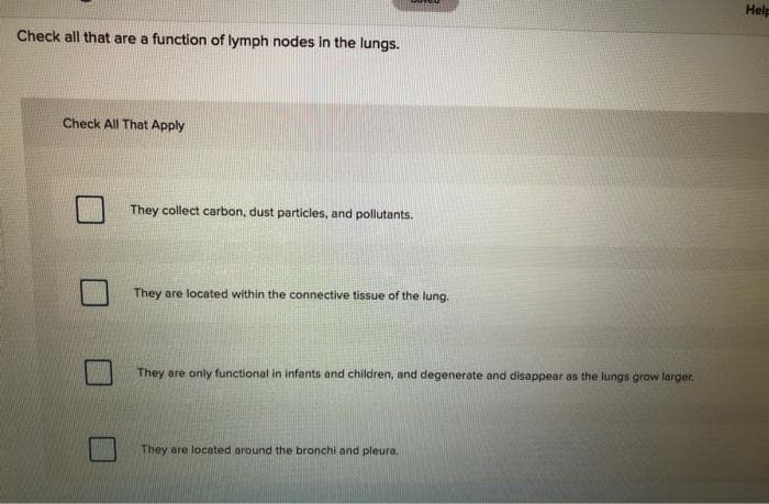 Help
Check all that are a function of lymph nodes in the lungs.
Check All That Apply
They collect carbon, dust particles, and pollutants.
They are located within the connective tissue of the lung.
They are only functional in infants and children, and degenerate and disappear as the lungs grow larger.
They are located around the bronchi and pleura.
