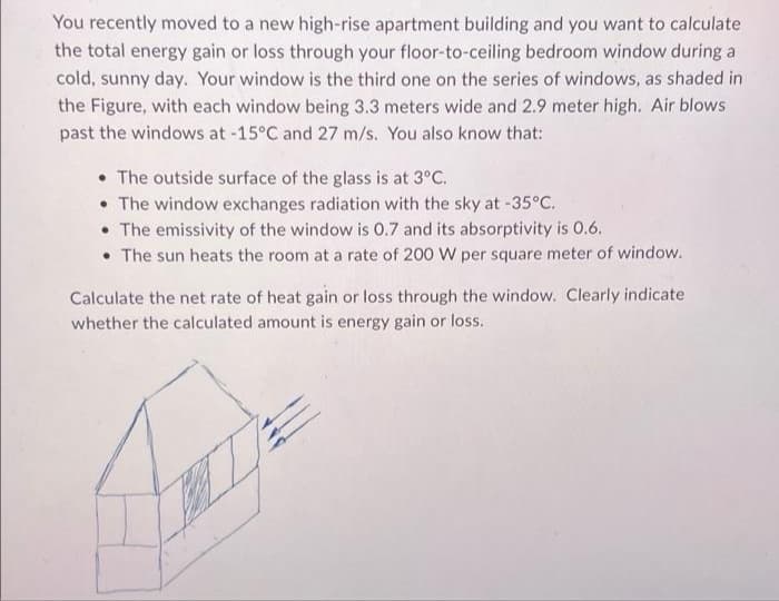 You recently moved to a new high-rise apartment building and you want to calculate
the total energy gain or loss through your floor-to-ceiling bedroom window during a
cold, sunny day. Your window is the third one on the series of windows, as shaded in
the Figure, with each window being 3.3 meters wide and 2.9 meter high. Air blows
past the windows at -15°C and 27 m/s. You also know that:
• The outside surface of the glass is at 3°C.
• The window exchanges radiation with the sky at -35°C.
• The emissivity of the window is 0.7 and its absorptivity is 0.6.
• The sun heats the room at a rate of 200 W per square meter of window.
Calculate the net rate of heat gain or loss through the window. Clearly indicate
whether the calculated amount is energy gain or loss.
