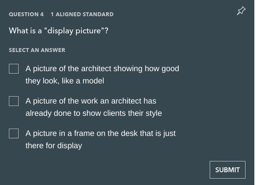 QUESTION 4
1 ALIGNED STANDARD
What is a "display picture"?
SELECT AN ANSWER
A picture of the architect showing how good
they look, like a model
A picture of the work an architect has
already done to show clients their style
A picture in a frame on the desk that is just
there for display
SUBMIT
