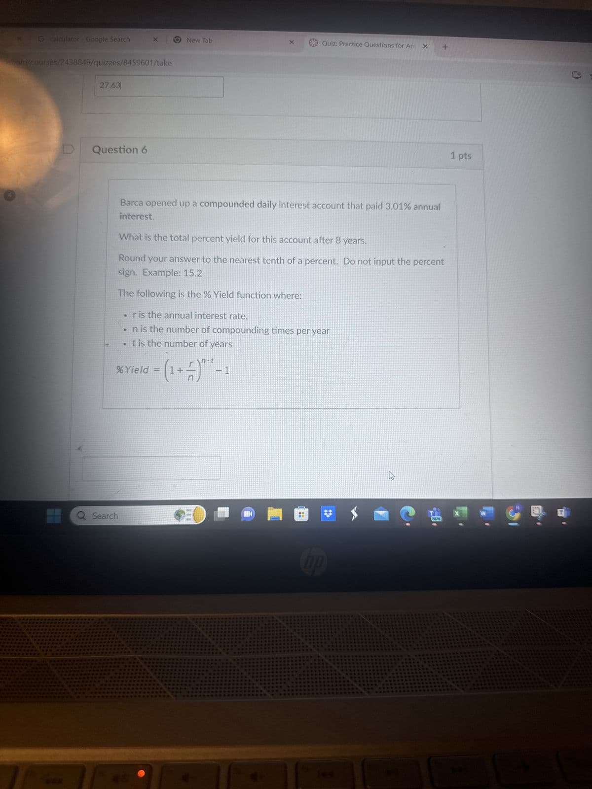 × G calculator - Google Search
New Tab
Quiz: Practice Questions for Am x
.com/courses/2438849/quizzes/8459601/take
D
27.63
Question 6
+
1 pts
Barca opened up a compounded daily interest account that paid 3.01% annual
interest.
What is the total percent yield for this account after 8 years.
Round your answer to the nearest tenth of a percent. Do not input the percent
sign. Example: 15.2
The following is the % Yield function where:
⚫r is the annual interest rate,
⚫n is the number of compounding times per year
. t is the number of years
n-t
= (1+-—-—7) * -1
% Yield =
Q Search
hp
13
X
NEW