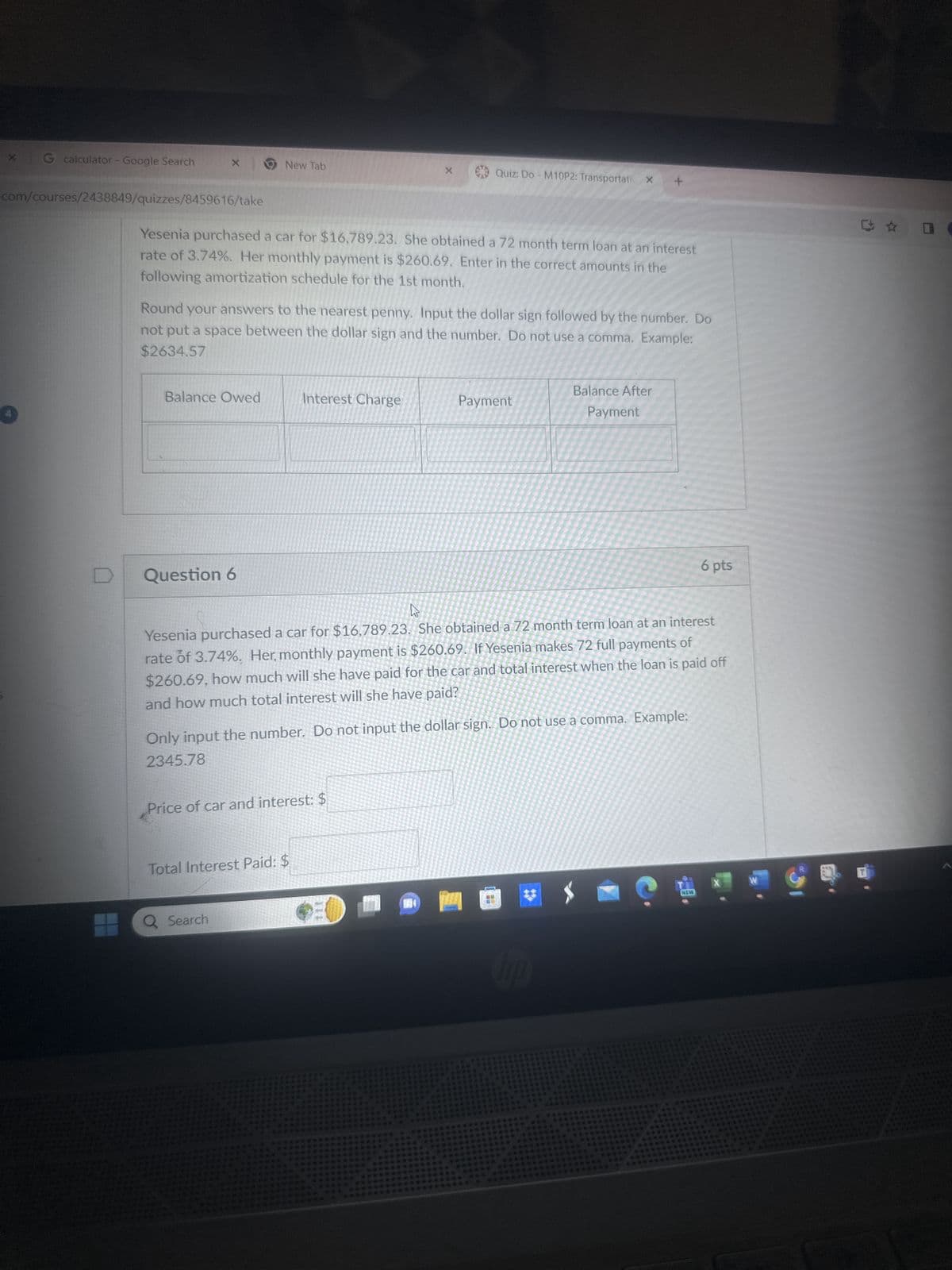 G calculator - Google Search
x
New Tab
X
Quiz: Do - M10P2: TransportationX
com/courses/2438849/quizzes/8459616/take
Yesenia purchased a car for $16,789.23. She obtained a 72 month term loan at an interest
rate of 3.74%. Her monthly payment is $260.69. Enter in the correct amounts in the
following amortization schedule for the 1st month.
Round your answers to the nearest penny. Input the dollar sign followed by the number. Do
not put a space between the dollar sign and the number. Do not use a comma. Example:
$2634.57
Balance After
Balance Owed
Interest Charge
Payment
Payment
D
Question 6
6 pts
Yesenia purchased a car for $16,789.23. She obtained a 72 month term loan at an interest
rate of 3.74%. Her, monthly payment is $260.69. If Yesenia makes 72 full payments of
$260.69, how much will she have paid for the car and total interest when the loan is paid off
and how much total interest will she have paid?
Only input the number. Do not input the dollar sign. Do not use a comma. Example:
2345.78
Price of car and interest: $
Total Interest Paid: $
Q Search
X
W
NEW