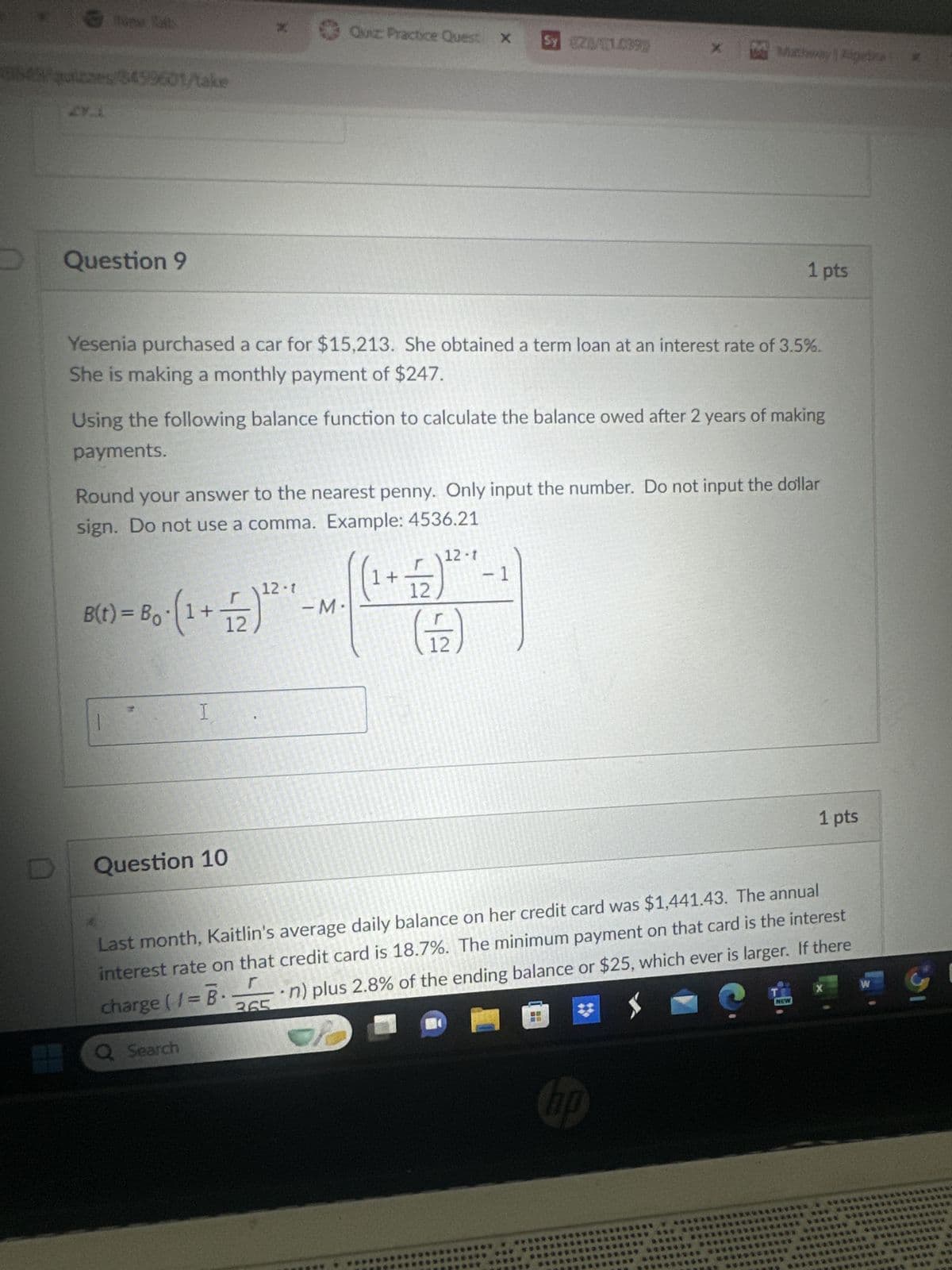 064/quizzes/8499601/take
D
Question 9
D
x
Quiz: Practice Quest X
Sy 02/01.0999
× Mathway | Algete
1 pts
Yesenia purchased a car for $15,213. She obtained a term loan at an interest rate of 3.5%.
She is making a monthly payment of $247.
Using the following balance function to calculate the balance owed after 2 years of making
payments.
Round your answer to the nearest penny. Only input the number. Do not input the dollar
sign. Do not use a comma. Example: 4536.21
12-1
21 (21 + 1). 0g = (1)8
-M.
(1+
12
12-1
(뚜)
-1
I
Question 10
1 pts
Last month, Kaitlin's average daily balance on her credit card was $1,441.43. The annual
interest rate on that credit card is 18.7%. The minimum payment on that card is the interest
⚫n) plus 2.8% of the ending balance or $25, which ever is larger. If there
charge (1 = B.
365
Q Search
hp
X
W
NEW
****** *** *******
5
***** ********* ************
***** **** **