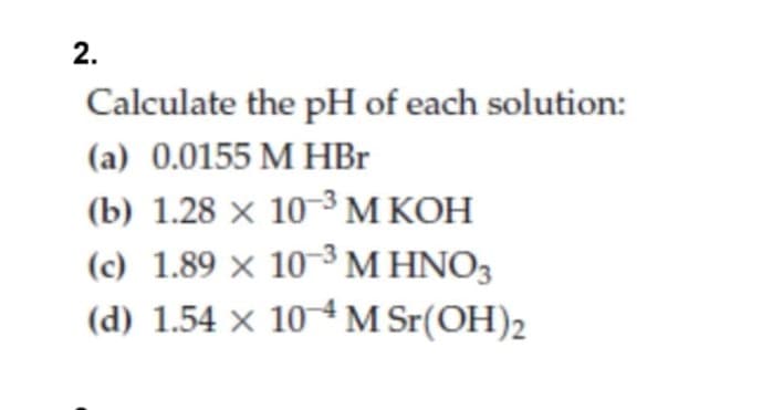 2.
Calculate the pH of each solution:
(a) 0.0155 M HBr
(b) 1.28 × 10-3 M KOH
(c) 1.89 × 10-³ M HNO3
(d) 1.54 × 104 M Sr(OH)2
