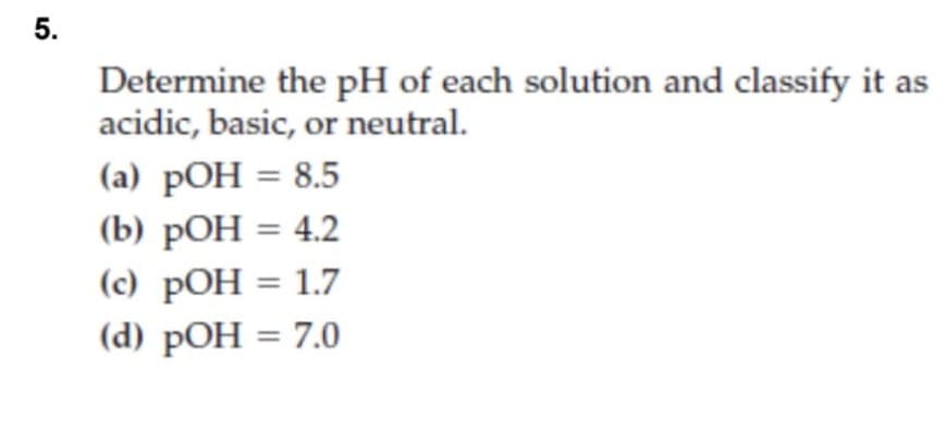 5.
Determine the pH of each solution and classify it as
acidic, basic, or neutral.
(a) pOH = 8.5
(b) рОН %3D 4.2
(c) pOH = 1.7
(d) pOH = 7.0
