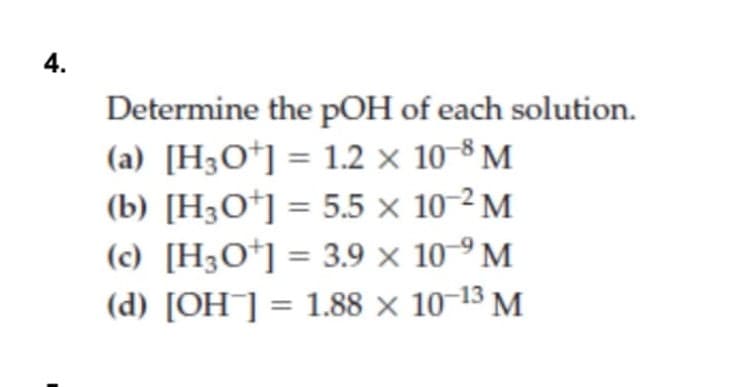 4.
Determine the pOH of each solution.
(a) [H3O*] = 1.2 × 10-8 M
(b) [H3O*] = 5.5 × 10-2 M
(c) [H3O*] = 3.9 × 10-9 M
(d) [OH¯] = 1.88 × 10-13 M
