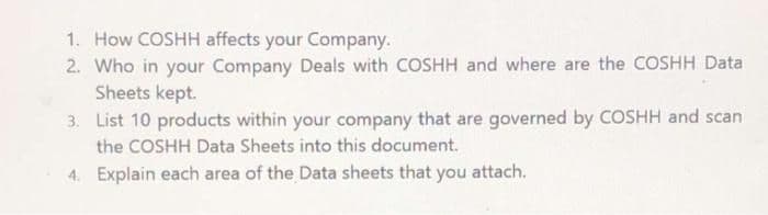 1. How COSHH affects your Company.
2. Who in your Company Deals with COSHH and where are the COSHH Data
Sheets kept.
3. List 10 products within your company that are governed by COSHH and scan
the COSHH Data Sheets into this document.
4. Explain each area of the Data sheets that you attach.
