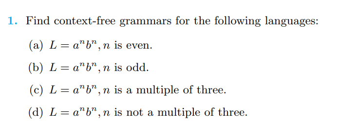 1. Find context-free grammars for the following languages:
(a) L = anb", n is even.
(b) Lab", n is odd.
(c) L anb", n is a multiple of three.
=
(d) L = a¹b", n is not a multiple of three.
