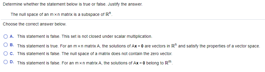 Determine whether the statement below is true or false. Justify the answer.
The null space of an mxn matrix is a subspace of R".
Choose the correct answer below.
O A. This statement is false. This set is not closed under scalar multiplication.
B. This statement is true. For an mxn matrix A, the solutions of Ax = 0 are vectors in R" and satisfy the properties of a vector space.
c. This statement is false. The null space of a matrix does not contain the zero vector.
D. This statement is false. For an mxn matrix A, the solutions of Ax = 0 belong to RM.
