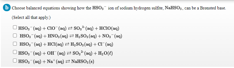 b Choose balanced equations showing how the HSO3 ion of sodium hydrogen sulfite, NaHSO3, can be a Bronsted base.
(Select all that apply.)
HSO3 (aq) + Cl0 (aq) 2 S03² (aq) + HC10(aq)
HSO3 (aq) + HNO3(aq) 2 H2SO3(aq) + NO3 (aq)
HSO; (aq) + HCI(aq) 2 H2SO3 (aq) + Cl¯ (aq)
|HSO3 (aq) + OH (aq) 2 SO3² (aq) + H2O(£)
| HSO3 (aq) + Na*(aq) 2 NaHSO3 (s)

