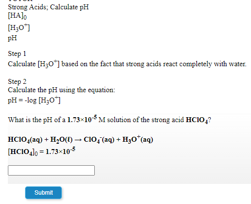 Strong Acids; Calculate pH
[HA]o
[H;O"]
pH
Step 1
Calculate [H3O] based on the fact that strong acids react completely with water.
Step 2
Calculate the pH using the equation:
pH = -log (H;O"]
What is the pH of a 1.73×10 M solution of the strong acid HC10,?
HCIO,(aq) + H20(1) → C10, (aq) + H3o*(aq)
[HC10], = 1.73×10-5
Submit
