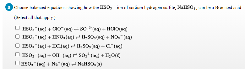 a Choose balanced equations showing how the HSO3 ion of sodium hydrogen sulfite, NaHSO3, can be a Brønsted acid.
(Select all that apply.)
HSO; (aq) + CIo (aq) 2 So,2 (aq) + HC1O(aq)
HSO; (aq) + HNO3(aq) 2 H2SO3(aq) + NO3 (aq)
HSO; (aq) + HCI(aq) 2 H2 SO3 (aq) + Cl (aq)
HSO3 (aq) + OH (aq) 2 So32 (aq) + H20(€)
O HSO3 (aq) + Na* (aq) 2 NAHSO3 (s)
