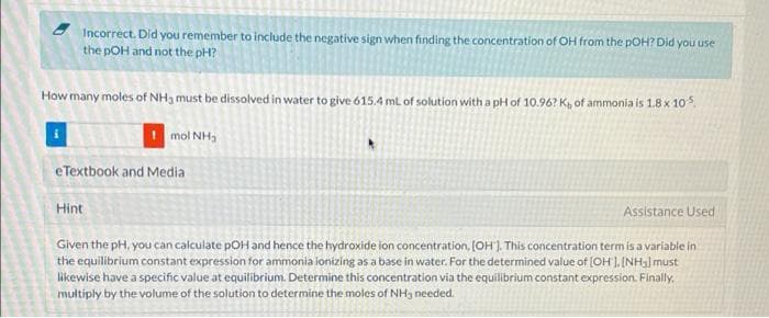 Incorrect. Did you remember to include the negative sign when finding the concentration of OH from the pOH? Did you use
the pOH and not the pH?
How many moles of NH3 must be dissolved in water to give 615.4 ml of solution with a pH of 10.96? K, of ammonia is 1.8 x 10s,
I mol NH3
eTextbook and Media
Hint
Assistance Used
Given the pH, you can calculate pOH and hence the hydroxide ion concentration, (OH). This concentration termis a variable in
the equilibrium constant expression for ammonia ionizing as a base in water. For the determined value of (OH ]. INHal must
likewise have a specific value at equilibrium. Determine this concentration via the equilibrium constant expression. Finally.
multiply by the volume of the solution to determine the moles of NH3 needed.
