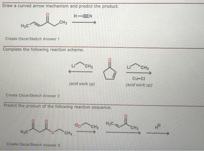 Draw a curved arrow mechanism and predict the product.
H EN
CH3
H3C
Create OscerSketch Answer 1
Complete the following reaction scheme.
CH3
Li
CH3
Cu-CI
(acid work up)
(acid work up)
Create OscerSketch Answer 2
Predict the product of the following reaction sequence.
H2C
CH3
CH3
H3C
CH3
Create OscerSketch Answer 3
