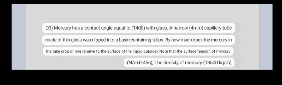 Q3) Mercury has a contact angle equal to (1400) with glass. A narrow (4mm) capillary tube
made of this glass was dipped into a basin containing tulips. By how much does the mercury in
the tube drop or rise relative to the surface of the liquid outside? Note that the surface tension of mercury
(N/m 0.456); The density of mercury (13600 kg/m)
