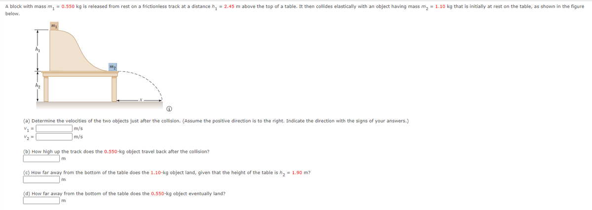 A block with mass m, = 0.550 kg is released from rest on a frictionless track at a distance h, = 2.45 m above the top of a table. It then collides elastically with an object having mass m, = 1.10 kg that is initially at rest on the table, as shown in the figure
below.
(a) Determine the velocities of the two objects just after the collision. (Assume the positive direction is to the right. Indicate the direction with the signs of your answers.)
m/s
V1 =
V2 =
m/s
(b) How high up the track does the 0.550-kg object travel back after the collision?
(c) How far away from the bottom of the table does the 1.10-kg object land, given that the height of the table is h, = 1.90 m?
(d) How far away from the bottom of the table does the 0.550-kg object eventually land?
m
