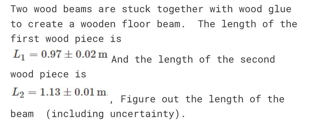 Two wood beams are stuck together with wood glue
to create a wooden floor beam. The length of the
first wood piece is
L₁ = 0.97 ± 0.02 m And the length of the second
wood piece is
L2 = 1.13 ± 0.01 m.
beam
(including
Figure out the length of the
uncertainty).
"