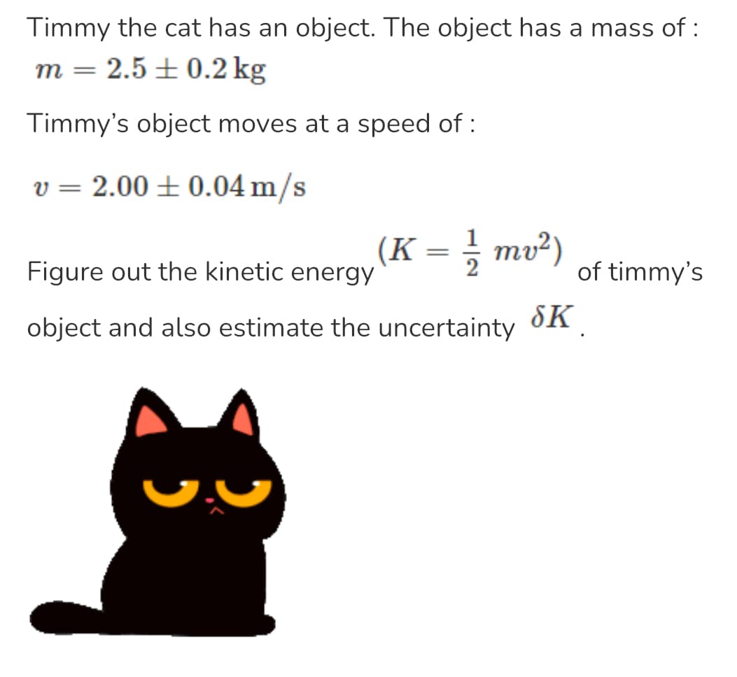 Timmy the cat has an object. The object has a mass of :
m = 2.5±0.2 kg
Timmy's object moves at a speed of:
v = 2.00 ± 0.04 m/s
(K = 1/1/2mv²)
Figure out the kinetic energy
object and also estimate the uncertainty
SK
of timmy's