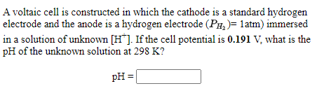 A voltaic cell is constructed in which the cathode is a standard hydrogen
electrode and the anode is a hydrogen electrode (PH, )= latm) immersed
in a solution of unknown [H*]. If the cell potential is 0.191 V, what is the
pH of the unknown solution at 298 K?
pH =
