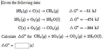 Given the following đata:
2H2 (g) + C(s) → CH4 (9)
A G° = -51 kJ
2H2 (9) + O2 (9) → 2H2O(1)
A G° = -474 kJ
C(s) + O2 (g) → CO2 (g)
AG° = -394 kJ
Calculate AG° for CH4 (9) + 202 (9) + CO, (9) + 2H20(1).
AG° =
kJ

