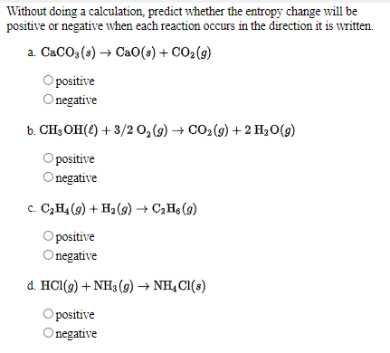 Without doing a calculation, predict whether the entropy change will be
positive or negative when each reaction occurs in the direction it is written.
a. CaCO3 (s) → CaO(s) + CO2(g)
O positive
Onegative
b. CH3 OH(2) + 3/2 0, (9) → CO2(9) +2 H20(g)
O positive
negative
c. C,H4 (9) + H2 (9) → C2H6 (9)
Opositive
Onegative
d. HCl(g) + NH3 (g) → NH, C1(s)
Opositive
Onegative
