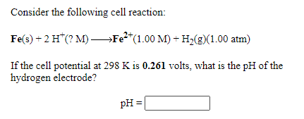 Consider the following cell reaction:
Fe(s) + 2 H*(? M) –Fe²*(1.00 M) + H2(E)(1.00 atm)
If the cell potential at 298 K is 0.261 volts, what is the pH of the
hydrogen electrode?
pH
